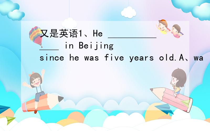 又是英语1、He ＿＿＿＿＿＿＿ in Beijing since he was five years old.A、wa