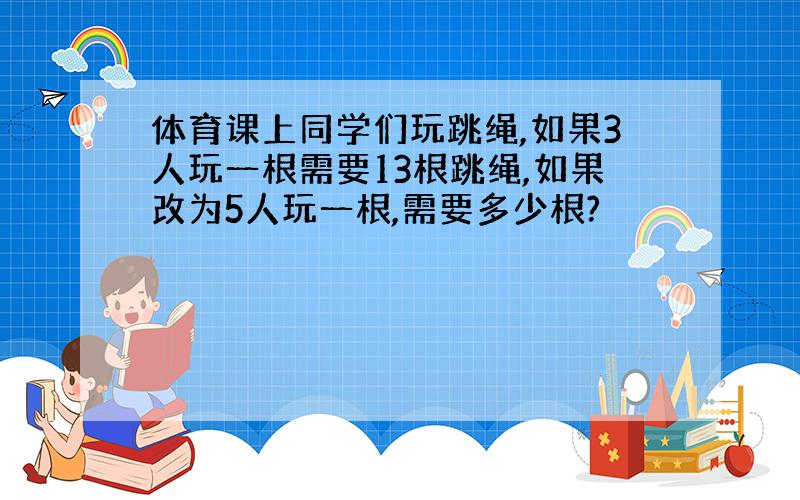 体育课上同学们玩跳绳,如果3人玩一根需要13根跳绳,如果改为5人玩一根,需要多少根?