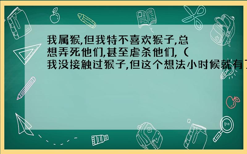 我属猴,但我特不喜欢猴子,总想弄死他们,甚至虐杀他们,（我没接触过猴子,但这个想法小时候就有了,具体时间忘了）