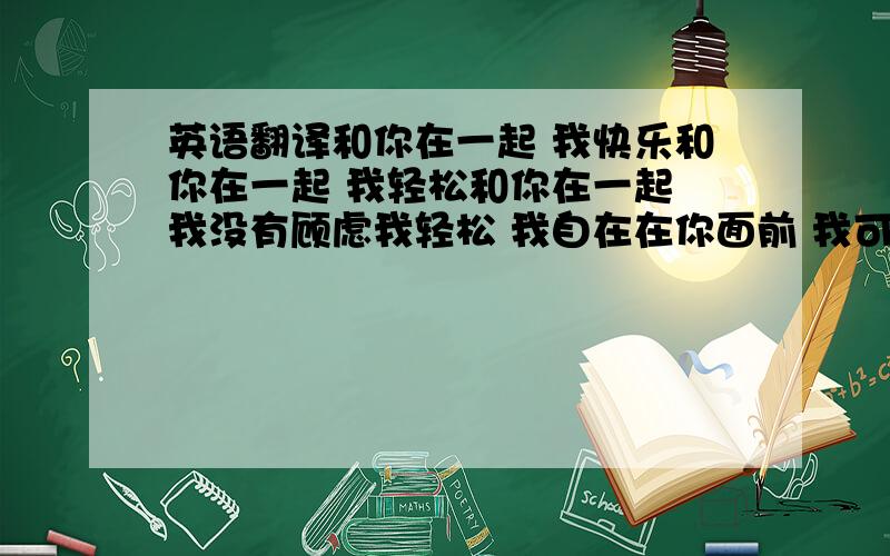 英语翻译和你在一起 我快乐和你在一起 我轻松和你在一起 我没有顾虑我轻松 我自在在你面前 我可以无拘无束的在你面前 我可