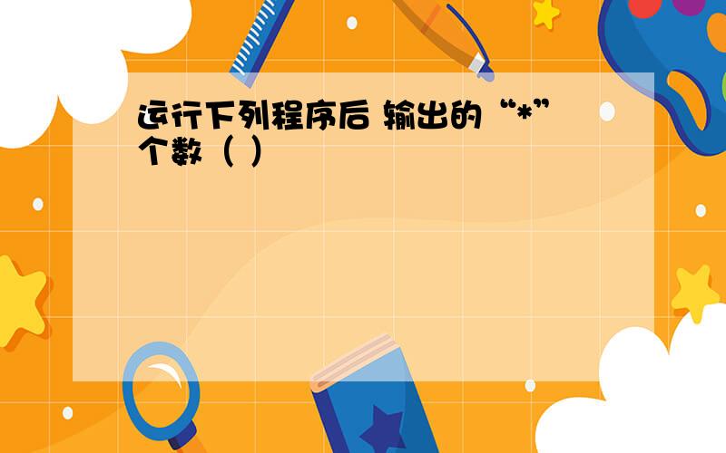 运行下列程序后 输出的“*”个数（ ）