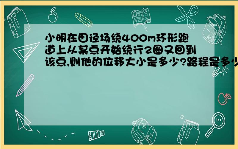 小明在田径场绕400m环形跑道上从某点开始绕行2圈又回到该点,则他的位移大小是多少?路程是多少?