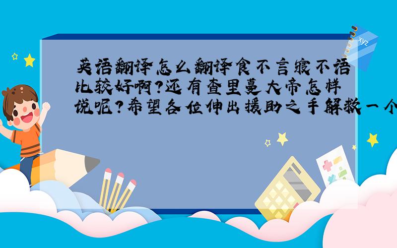 英语翻译怎么翻译食不言寝不语比较好啊?还有查里蔓大帝怎样说呢?希望各位伸出援助之手解救一个迷茫的少年吧!