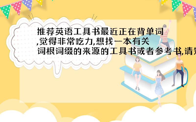 推荐英语工具书最近正在背单词,觉得非常吃力,想找一本有关词根词缀的来源的工具书或者参考书,请知道的,推荐一本.并不是普通