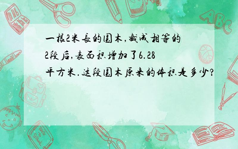 一根2米长的圆木,截成相等的2段后,表面积增加了6.28平方米.这段圆木原来的体积是多少?