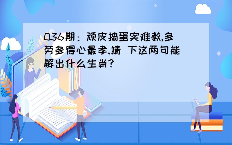 036期：顽皮捣蛋实难教,多劳多得心最孝.猜 下这两句能解出什么生肖?