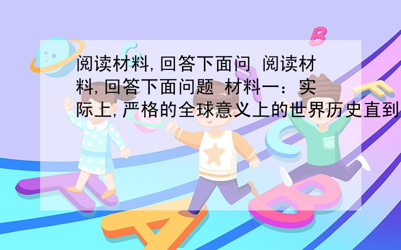 阅读材料,回答下面问 阅读材料,回答下面问题 材料一：实际上,严格的全球意义上的世界历史直到哥伦布,达o伽马和麦哲伦进行