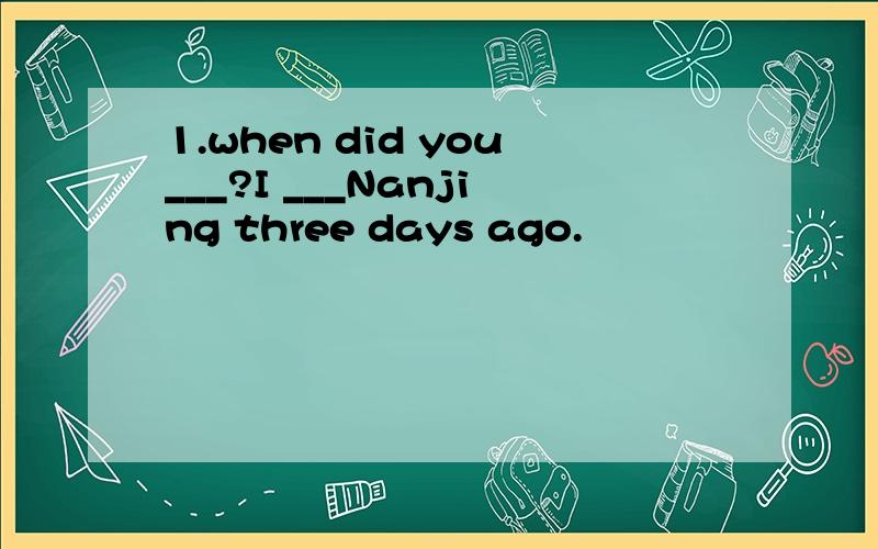 1.when did you___?I ___Nanjing three days ago.