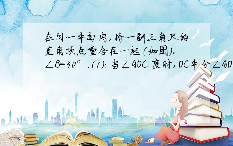 在同一平面内,将一副三角尺的直角顶点重合在一起(如图),∠B=30°.（1）：当∠AOC 度时,OC平分∠AOB；