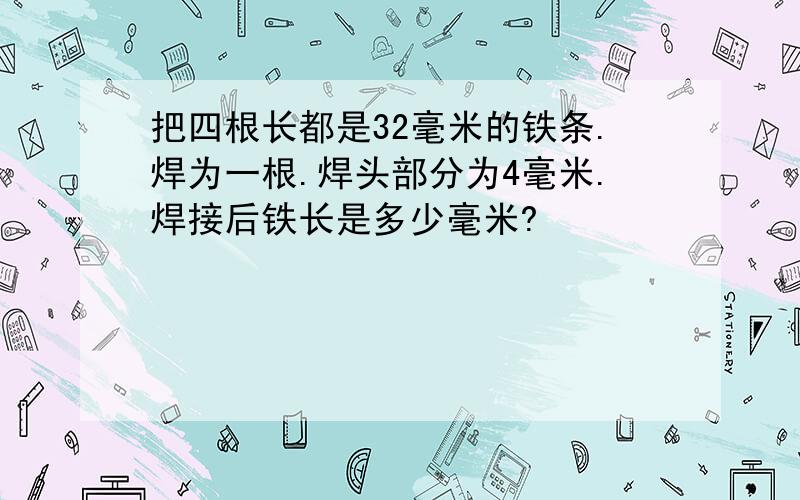 把四根长都是32毫米的铁条.焊为一根.焊头部分为4毫米.焊接后铁长是多少毫米?