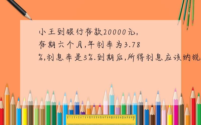 小王到银行存款20000元,存期六个月,年利率为3.78%,利息率是5%.到期后,所得利息应该纳税多少元?