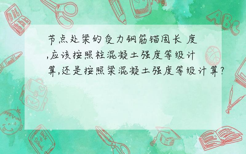 节点处梁的受力钢筋锚固长 度,应该按照柱混凝土强度等级计算,还是按照梁混凝土强度等级计算?