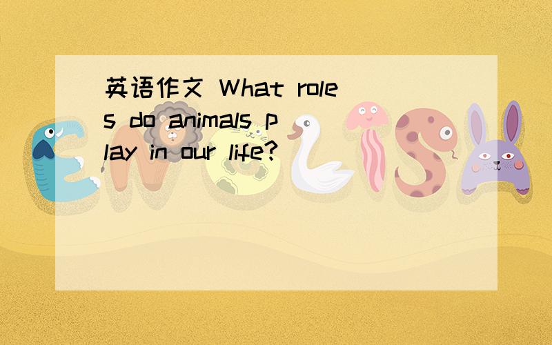 英语作文 What roles do animals play in our life?