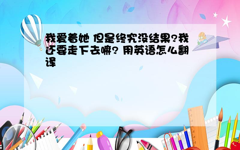 我爱着她 但是终究没结果?我还要走下去嘛? 用英语怎么翻译