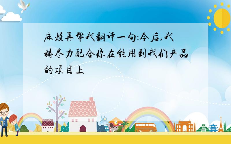 麻烦再帮我翻译一句：今后,我将尽力配合你在能用到我们产品的项目上