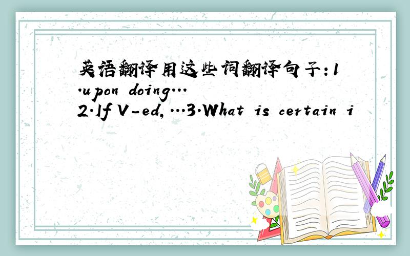 英语翻译用这些词翻译句子：1.upon doing...2.If V-ed,...3.What is certain i