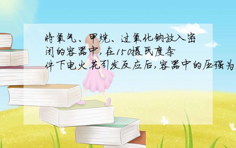 将氧气、甲烷、过氧化钠放入密闭的容器中,在150摄氏度条件下电火花引发反应后,容器中的压强为零,