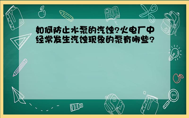 如何防止水泵的汽蚀?火电厂中经常发生汽蚀现象的泵有哪些?