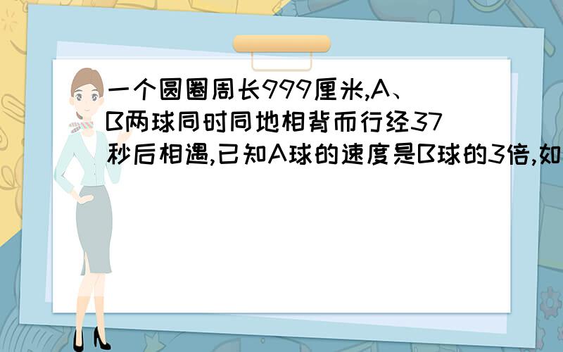 一个圆圈周长999厘米,A、B两球同时同地相背而行经37秒后相遇,已知A球的速度是B球的3倍,如果A、B两球匀速行完这个