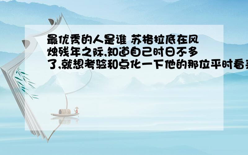 最优秀的人是谁 苏格拉底在风烛残年之际,知道自己时日不多了,就想考验和点化一下他的那位平时看来很不错