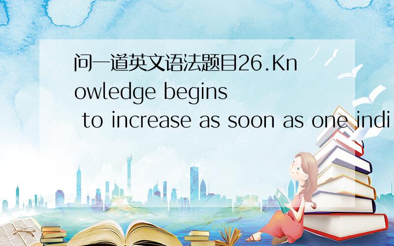 问一道英文语法题目26.Knowledge begins to increase as soon as one indi