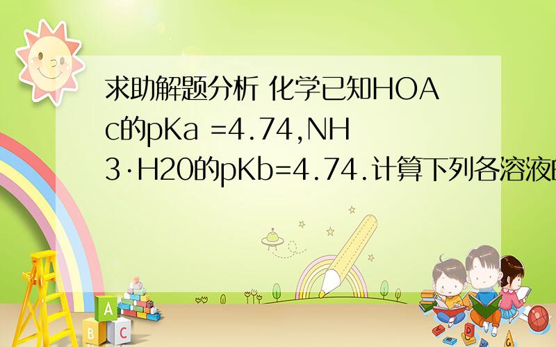 求助解题分析 化学已知HOAc的pKa =4.74,NH3·H20的pKb=4.74.计算下列各溶液的pH:(3) 0.