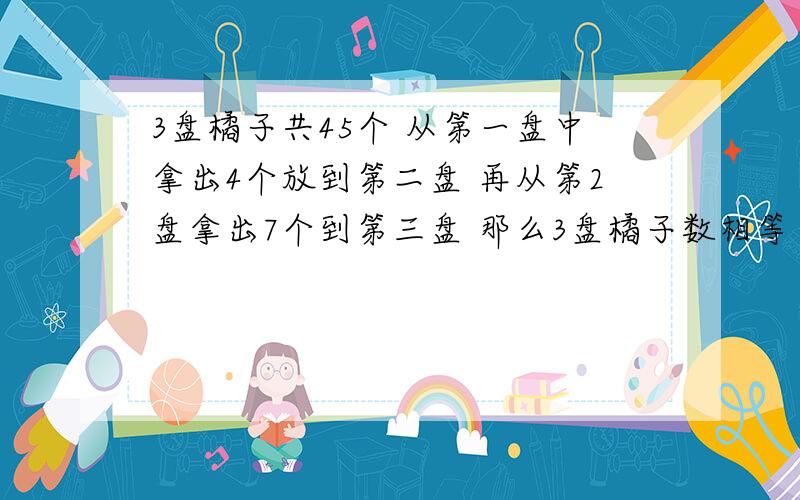 3盘橘子共45个 从第一盘中拿出4个放到第二盘 再从第2盘拿出7个到第三盘 那么3盘橘子数相等 问原来每盘个数