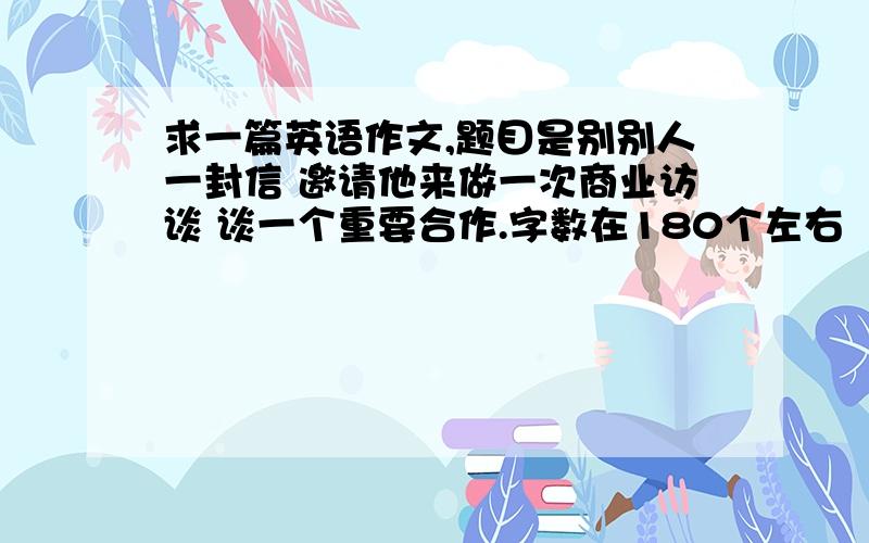 求一篇英语作文,题目是别别人一封信 邀请他来做一次商业访谈 谈一个重要合作.字数在180个左右