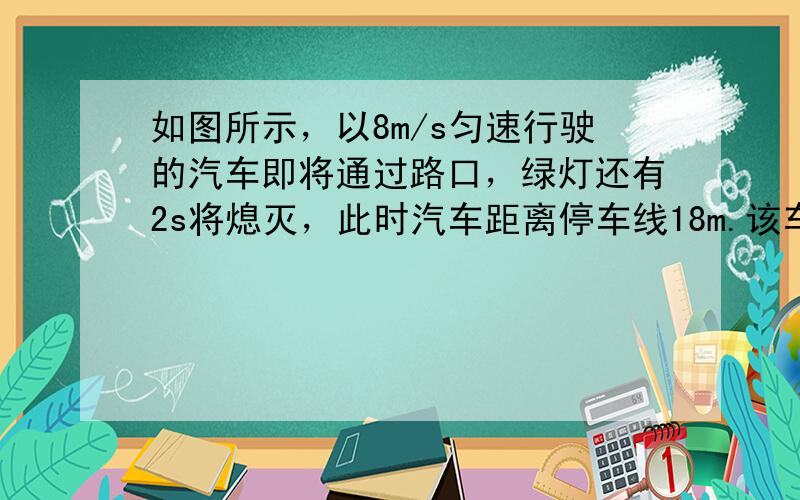 如图所示，以8m/s匀速行驶的汽车即将通过路口，绿灯还有2s将熄灭，此时汽车距离停车线18m.该车加速时最大加速度大小为