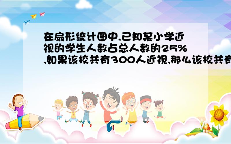 在扇形统计图中,已知某小学近视的学生人数占总人数的25%,如果该校共有300人近视,那么该校共有 名学生?