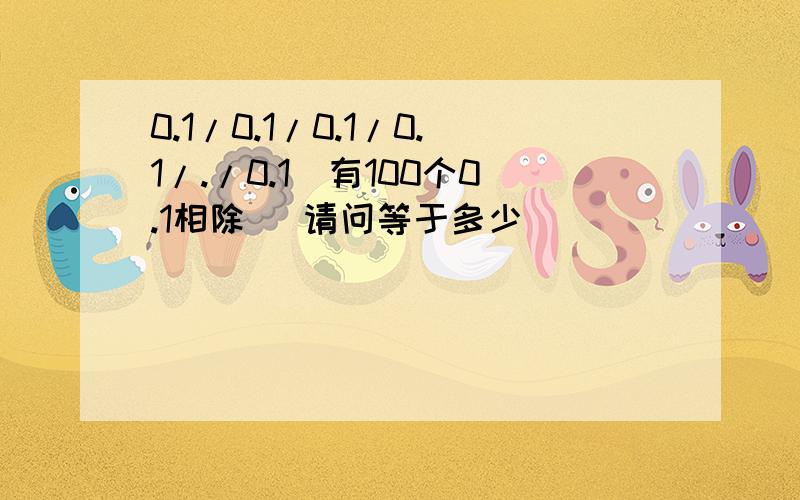 0.1/0.1/0.1/0.1/./0.1(有100个0.1相除） 请问等于多少