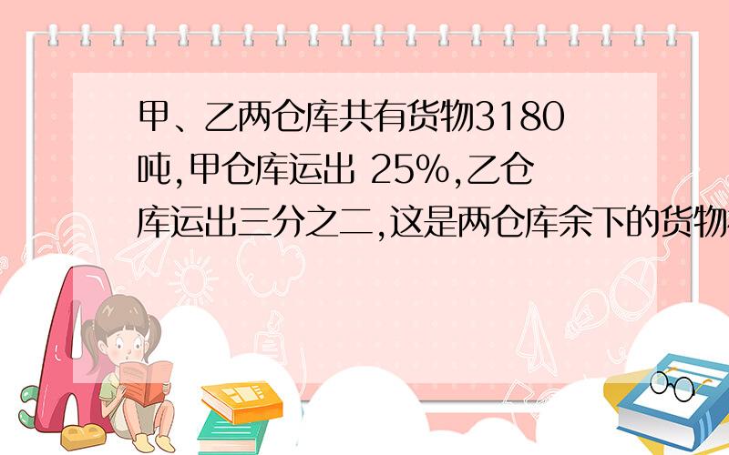 甲、乙两仓库共有货物3180吨,甲仓库运出 25％,乙仓库运出三分之二,这是两仓库余下的货物相等,两仓库原