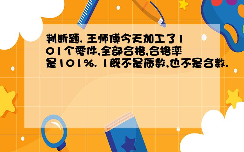 判断题. 王师傅今天加工了101个零件,全部合格,合格率是101%. 1既不是质数,也不是合数.