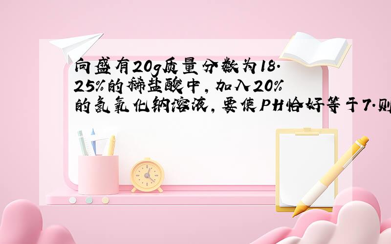 向盛有20g质量分数为18.25%的稀盐酸中,加入20%的氢氧化钠溶液,要使PH恰好等于7.则消耗氢氧化钠的质量是多少?