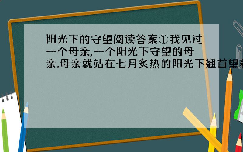 阳光下的守望阅读答案①我见过一个母亲,一个阳光下守望的母亲.母亲就站在七月炙热的阳光下翘首望着百米外的考场,神色（凝重