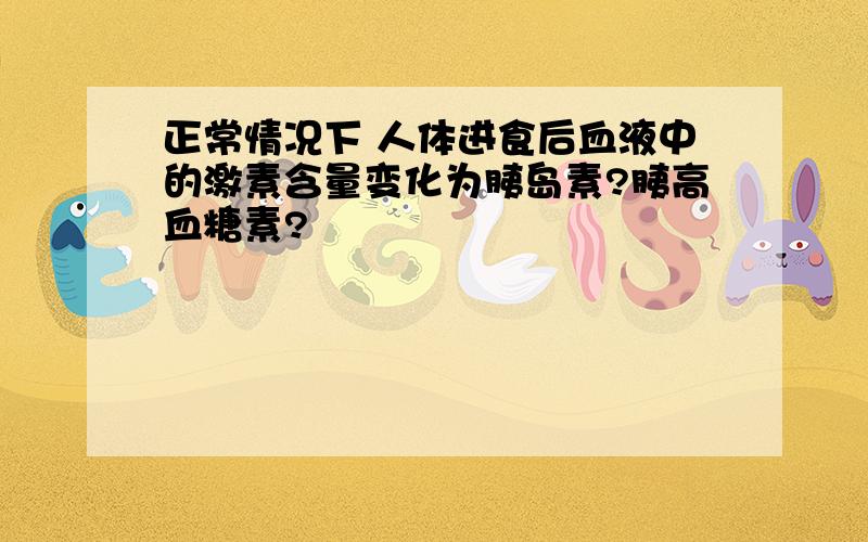 正常情况下 人体进食后血液中的激素含量变化为胰岛素?胰高血糖素?