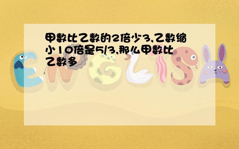 甲数比乙数的2倍少3,乙数缩小10倍是5/3,那么甲数比乙数多