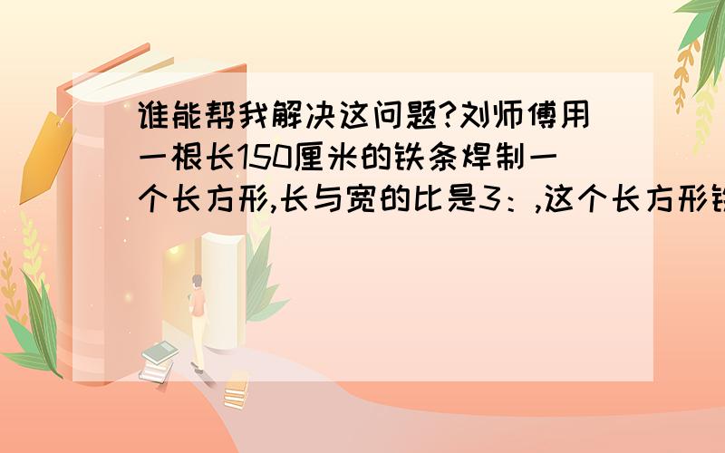 谁能帮我解决这问题?刘师傅用一根长150厘米的铁条焊制一个长方形,长与宽的比是3：,这个长方形铁架的面积是多少平方厘米?