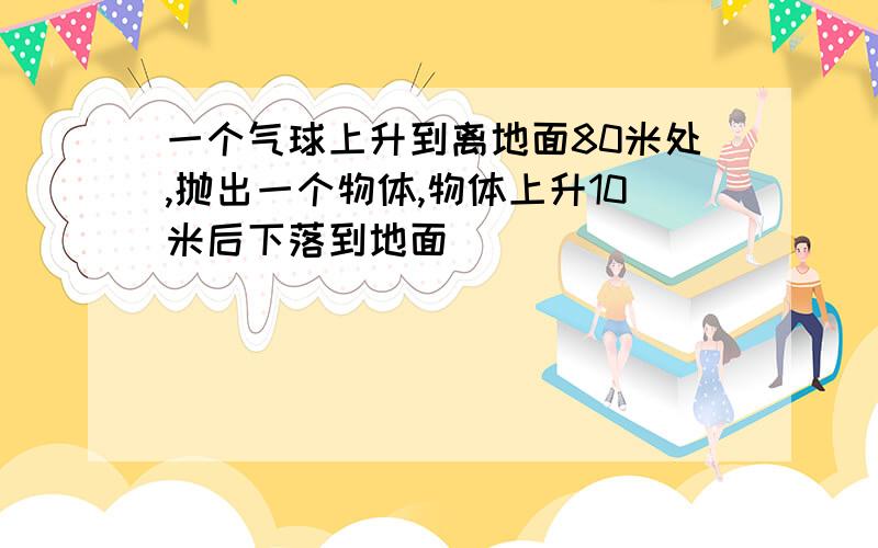 一个气球上升到离地面80米处,抛出一个物体,物体上升10米后下落到地面