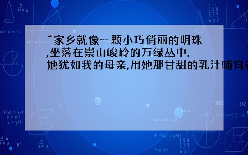 “家乡就像一颗小巧俏丽的明珠,坐落在崇山峻岭的万绿丛中.她犹如我的母亲,用她那甘甜的乳汁哺育着我们成长.