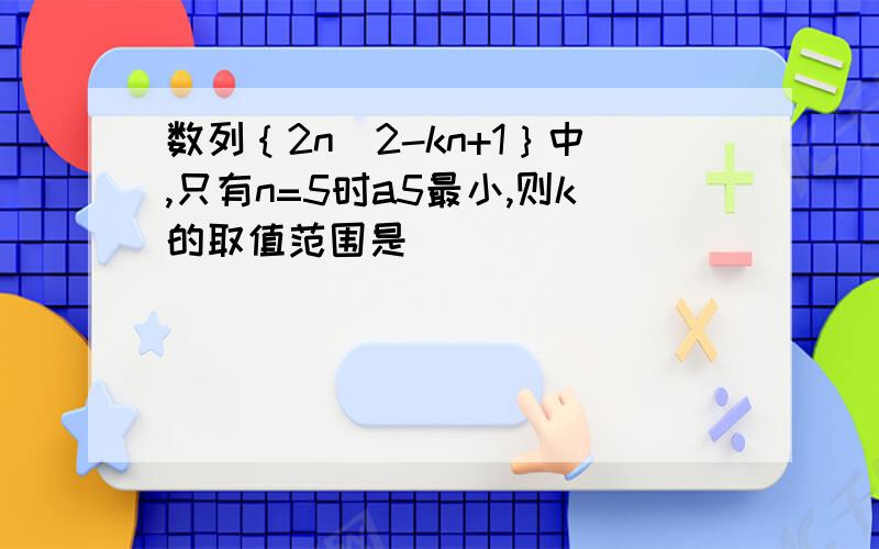 数列｛2n^2-kn+1｝中,只有n=5时a5最小,则k的取值范围是