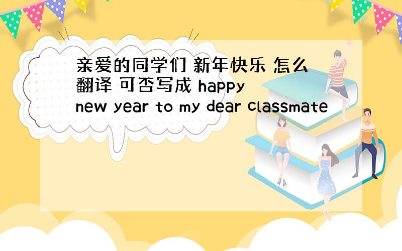 亲爱的同学们 新年快乐 怎么翻译 可否写成 happy new year to my dear classmate