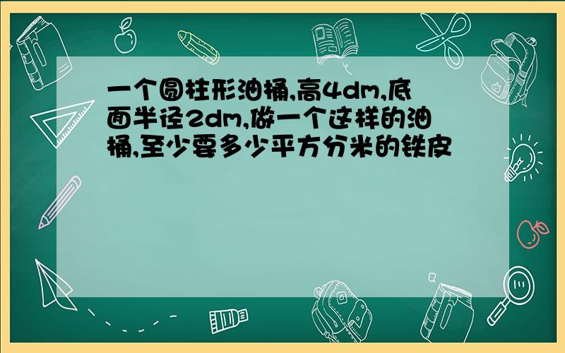 一个圆柱形油桶,高4dm,底面半径2dm,做一个这样的油桶,至少要多少平方分米的铁皮