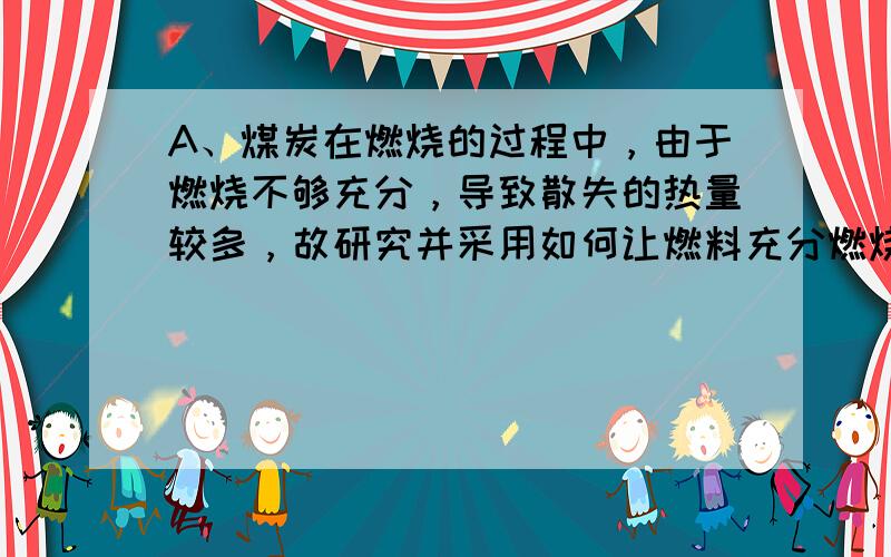 A、煤炭在燃烧的过程中，由于燃烧不够充分，导致散失的热量较多，故研究并采用如何让燃料充分燃烧，以减少热量损失的措施是必