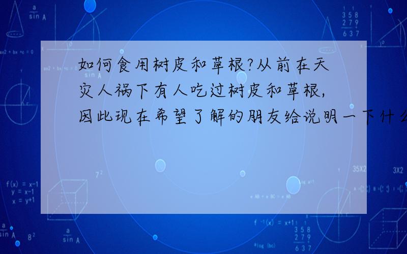 如何食用树皮和草根?从前在天灾人祸下有人吃过树皮和草根,因此现在希望了解的朋友给说明一下什么树皮和草根能吃,如何吃,也许