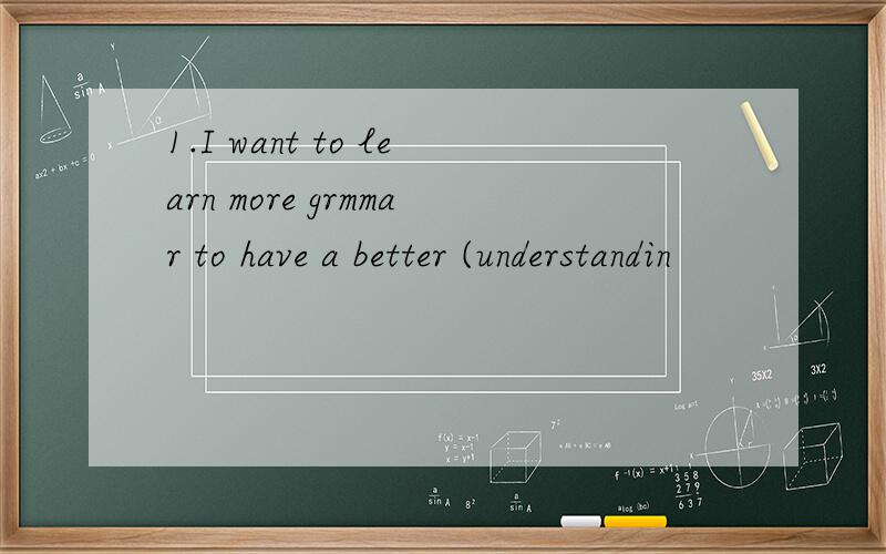 1.I want to learn more grmmar to have a better (understandin