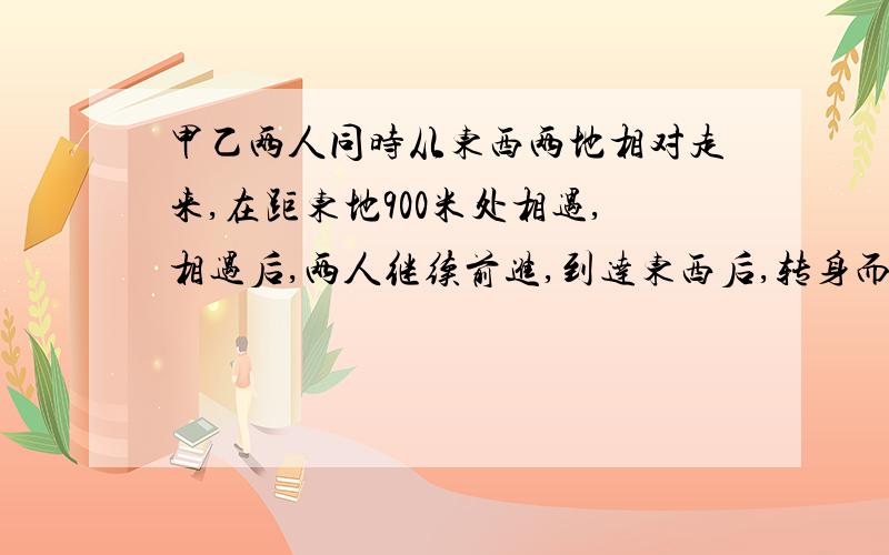 甲乙两人同时从东西两地相对走来,在距东地900米处相遇,相遇后,两人继续前进,到达东西后,转身而行,在