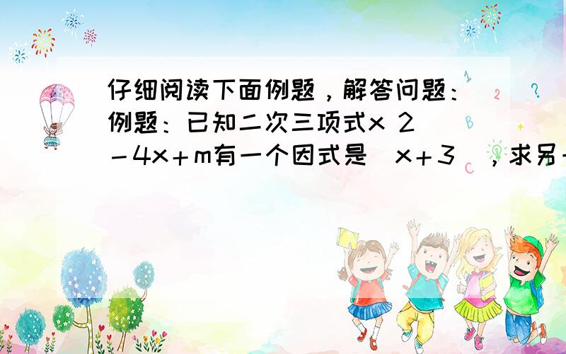 仔细阅读下面例题，解答问题：例题：已知二次三项式x 2 －4x＋m有一个因式是（x＋3），求另一个因式以及m