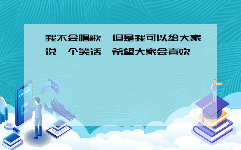 我不会唱歌,但是我可以给大家说一个笑话,希望大家会喜欢