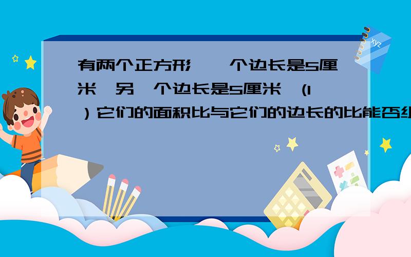 有两个正方形,一个边长是5厘米,另一个边长是5厘米,(1）它们的面积比与它们的边长的比能否组成比例?